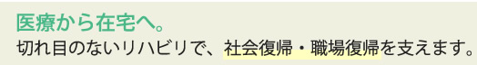 医療から在宅へ。切れ目のないリハビリで、社会復帰・職場復帰を支えます。