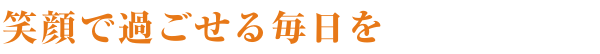 笑顔で過ごせる毎日を